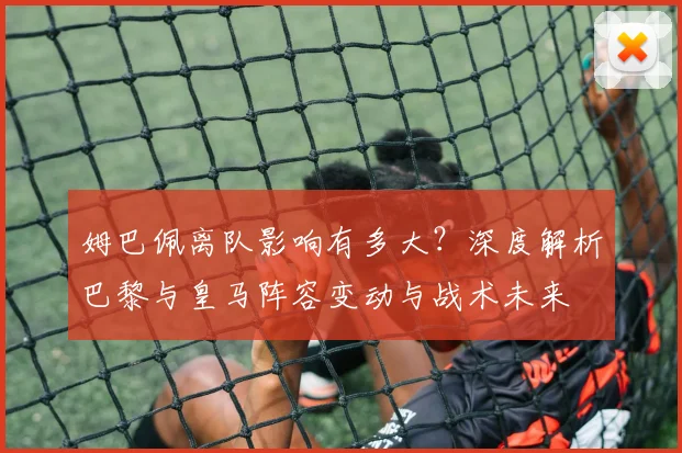 姆巴佩离队影响有多大？深度解析巴黎与皇马阵容变动与战术未来