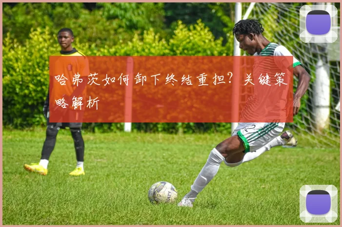 哈弗茨如何卸下终结重担？关键策略解析
