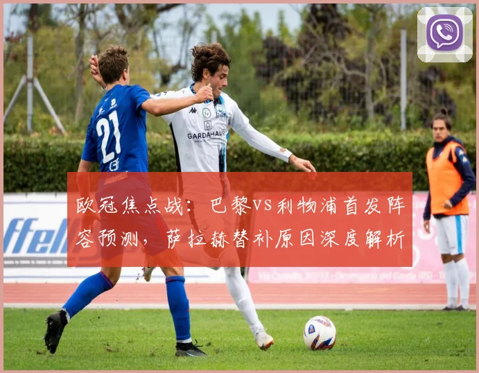 欧冠焦点战：巴黎vs利物浦首发阵容预测，萨拉赫替补原因深度解析，登贝莱对决埃基蒂克