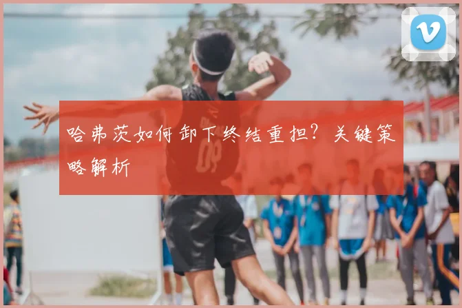 哈弗茨如何卸下终结重担？关键策略解析