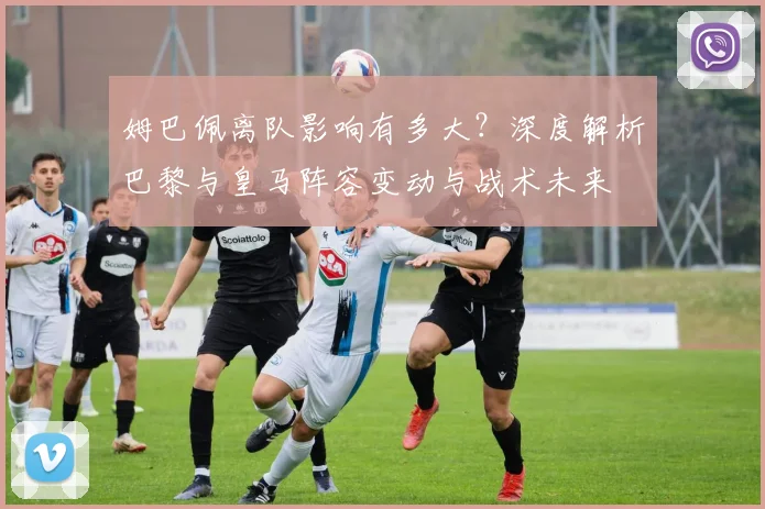 姆巴佩离队影响有多大？深度解析巴黎与皇马阵容变动与战术未来