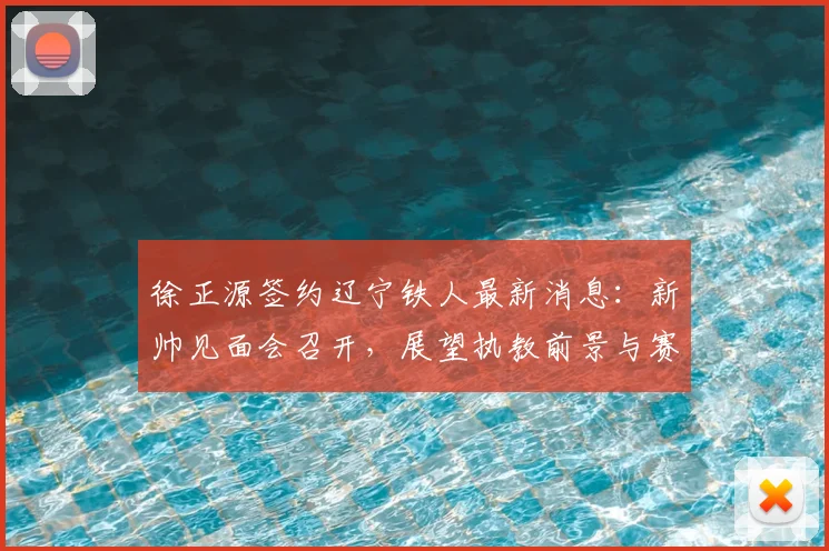 徐正源签约辽宁铁人最新消息：新帅见面会召开，展望执教前景与赛季备战