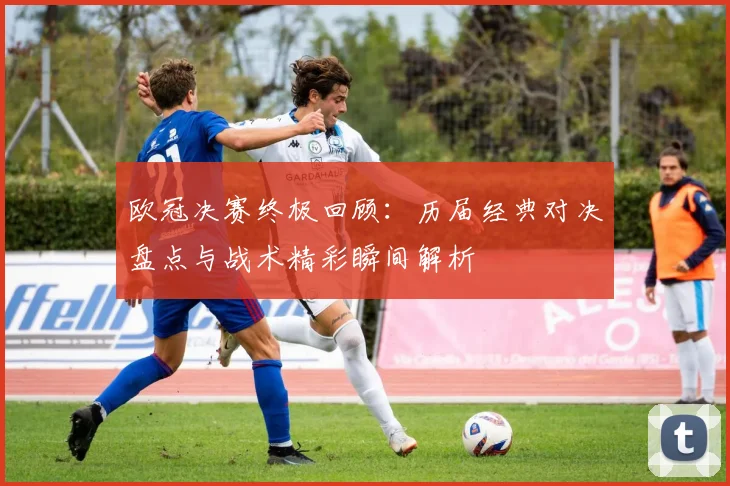 欧冠决赛终极回顾：历届经典对决盘点与战术精彩瞬间解析