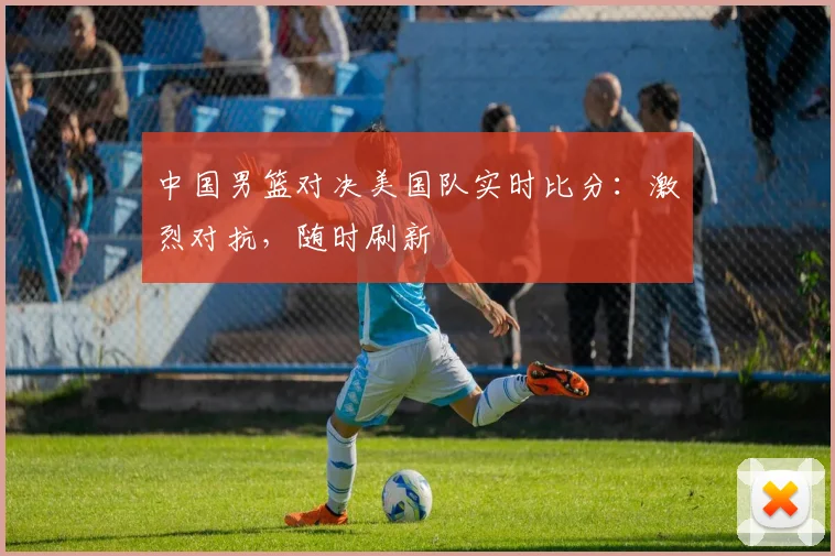 中国男篮对决美国队实时比分：激烈对抗，随时刷新