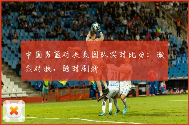 中国男篮对决美国队实时比分：激烈对抗，随时刷新